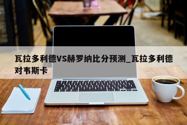 瓦拉多利德VS赫罗纳比分预测_瓦拉多利德对韦斯卡