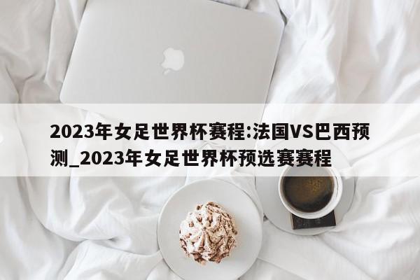 2023年女足世界杯赛程:法国VS巴西预测_2023年女足世界杯预选赛赛程