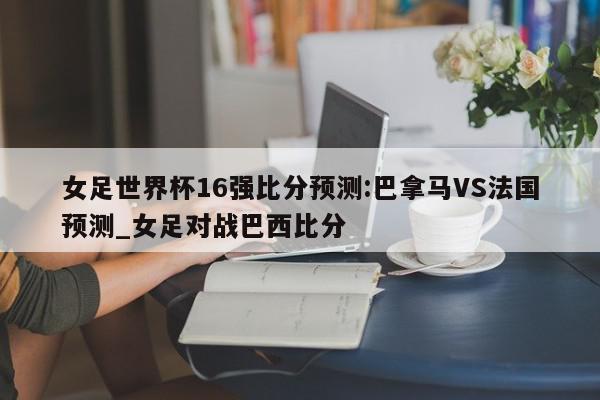 女足世界杯16强比分预测:巴拿马VS法国预测_女足对战巴西比分