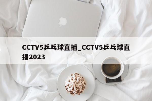 CCTV5乒乓球直播_CCTV5乒乓球直播2023