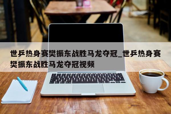 世乒热身赛樊振东战胜马龙夺冠_世乒热身赛樊振东战胜马龙夺冠视频