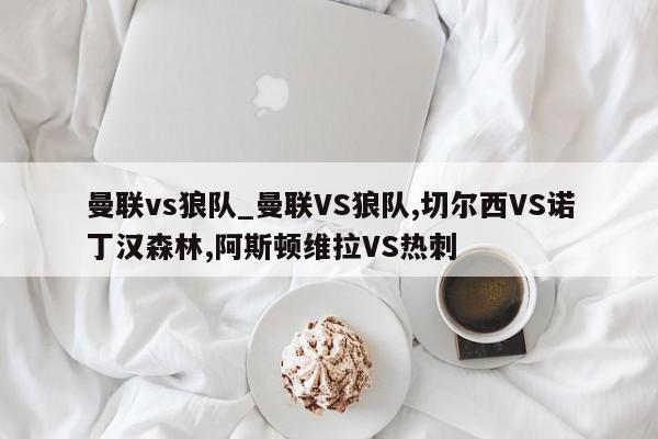 曼联vs狼队_曼联VS狼队,切尔西VS诺丁汉森林,阿斯顿维拉VS热刺