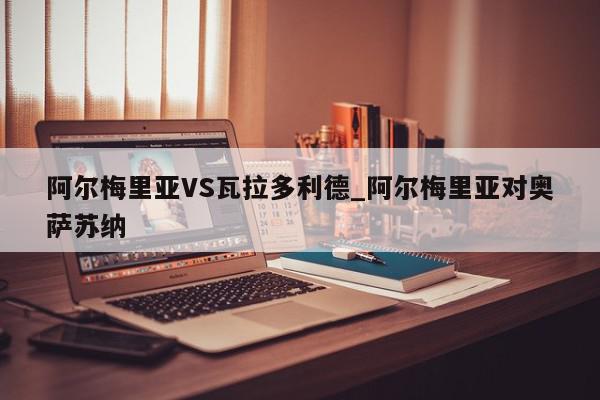 阿尔梅里亚VS瓦拉多利德_阿尔梅里亚对奥萨苏纳