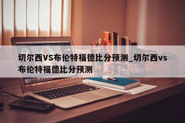 切尔西VS布伦特福德比分预测_切尔西vs布伦特福德比分预测