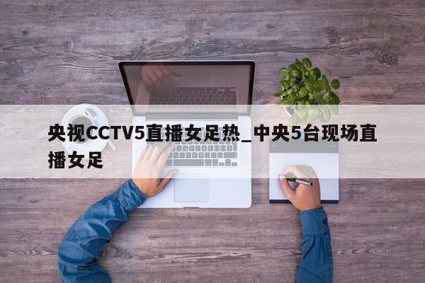 央视CCTV5直播女足热_中央5台现场直播女足