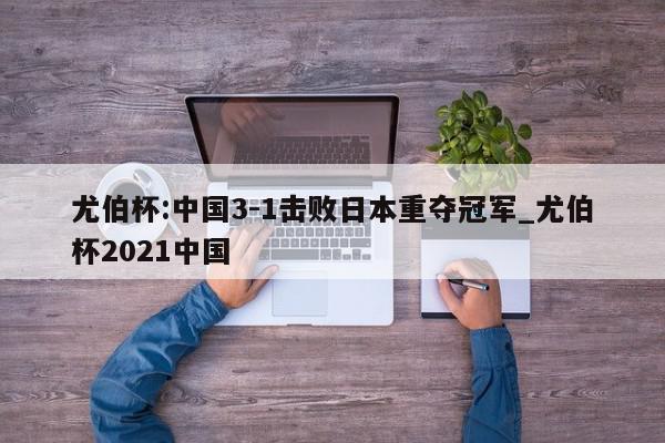 尤伯杯:中国3-1击败日本重夺冠军_尤伯杯2021中国