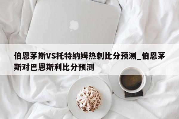 伯恩茅斯VS托特纳姆热刺比分预测_伯恩茅斯对巴恩斯利比分预测