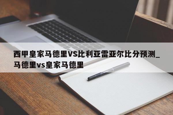 西甲皇家马德里VS比利亚雷亚尔比分预测_马德里vs皇家马德里