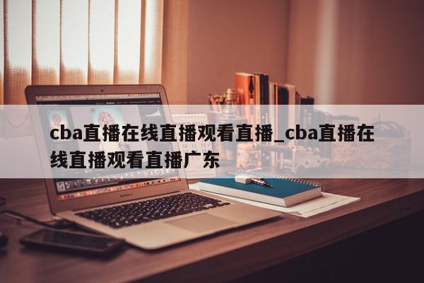 cba直播在线直播观看直播_cba直播在线直播观看直播广东