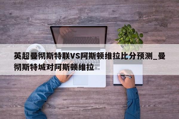 英超曼彻斯特联VS阿斯顿维拉比分预测_曼彻斯特城对阿斯顿维拉